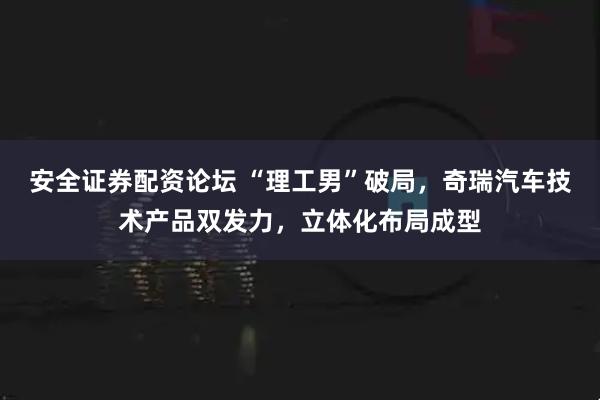 安全证券配资论坛 “理工男”破局，奇瑞汽车技术产品双发力，立体化布局成型