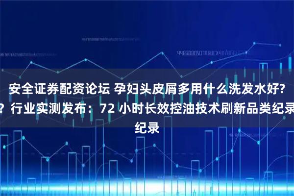 安全证券配资论坛 孕妇头皮屑多用什么洗发水好?？行业实测发布：72 小时长效控油技术刷新品类纪录