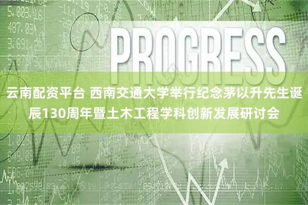 云南配资平台 西南交通大学举行纪念茅以升先生诞辰130周年暨土木工程学科创新发展研讨会