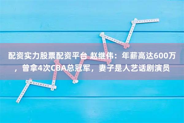 配资实力股票配资平台 赵继伟：年薪高达600万，曾拿4次CBA总冠军，妻子是人艺话剧演员