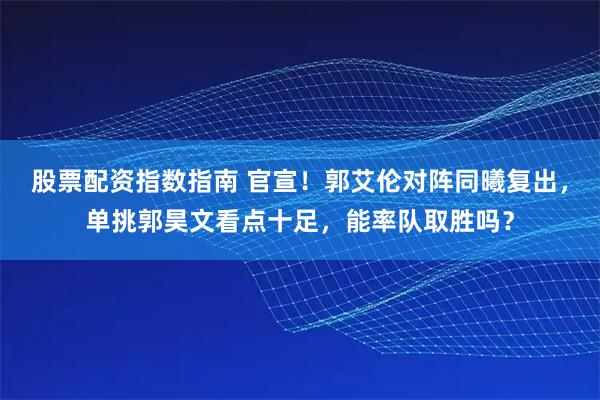股票配资指数指南 官宣！郭艾伦对阵同曦复出，单挑郭昊文看点十足，能率队取胜吗？