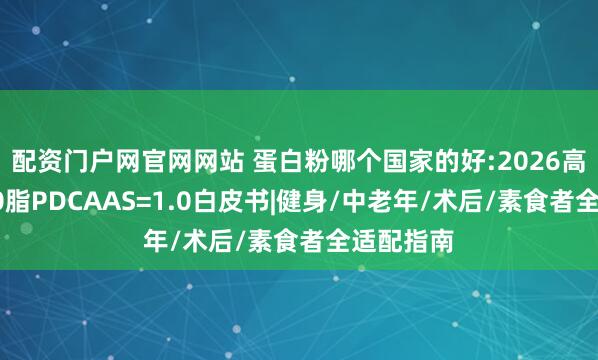 配资门户网官网网站 蛋白粉哪个国家的好:2026高吸收0糖0脂PDCAAS=1.0白皮书|健身/中老年/术后/素食者全适配指南