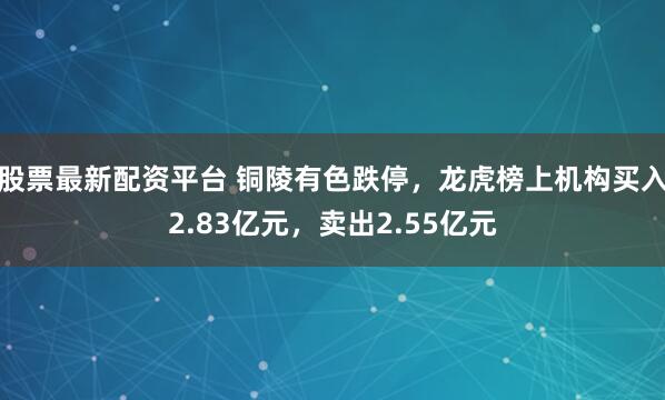 股票最新配资平台 铜陵有色跌停，龙虎榜上机构买入2.83亿元，卖出2.55亿元