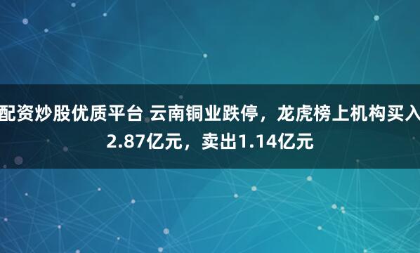 配资炒股优质平台 云南铜业跌停，龙虎榜上机构买入2.87亿元，卖出1.14亿元