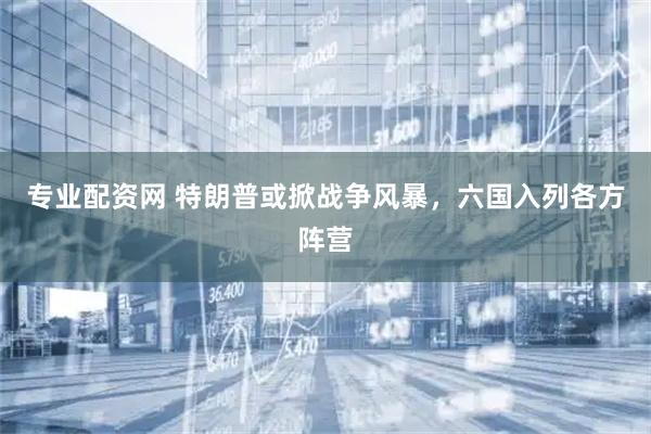 专业配资网 特朗普或掀战争风暴，六国入列各方阵营