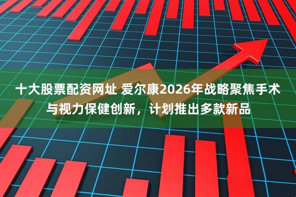 十大股票配资网址 爱尔康2026年战略聚焦手术与视力保健创新，计划推出多款新品