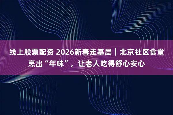 线上股票配资 2026新春走基层｜北京社区食堂烹出“年味”，让老人吃得舒心安心