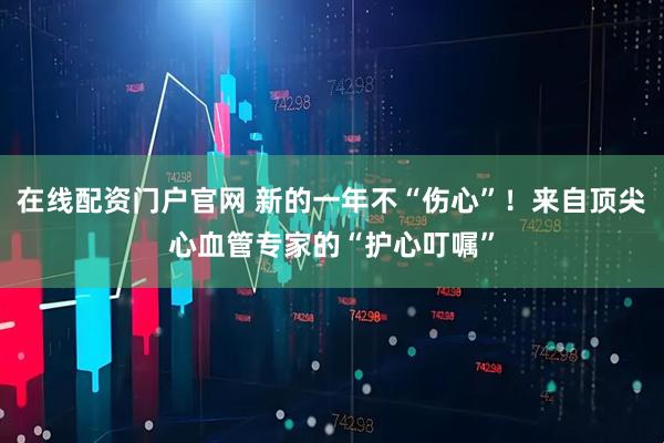 在线配资门户官网 新的一年不“伤心”！来自顶尖心血管专家的“护心叮嘱”