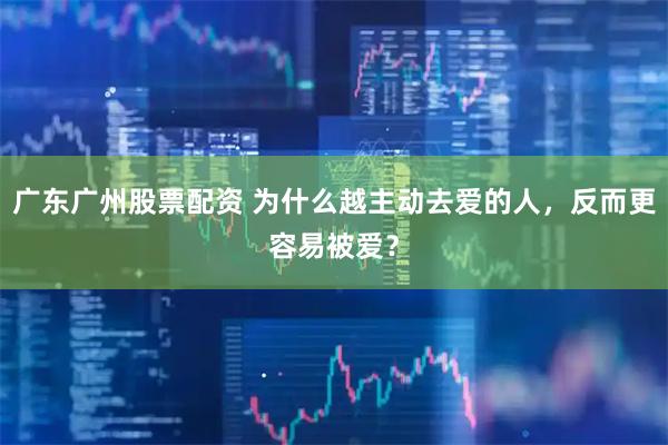 广东广州股票配资 为什么越主动去爱的人，反而更容易被爱？