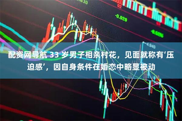配资网导航 33 岁男子相亲村花，见面就称有‘压迫感’，因自身条件在婚恋中略显被动