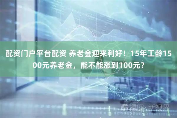 配资门户平台配资 养老金迎来利好！15年工龄1500元养老金，能不能涨到100元？