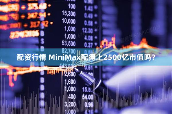配资行情 MiniMax配得上2500亿市值吗？