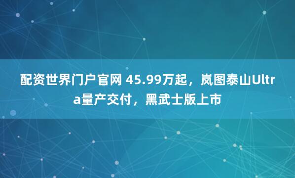 配资世界门户官网 45.99万起，岚图泰山Ultra量产交付，黑武士版上市