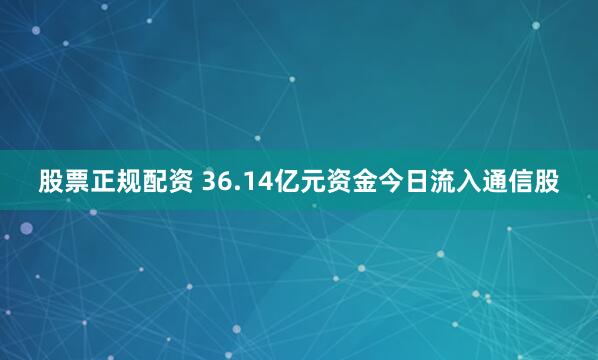 股票正规配资 36.14亿元资金今日流入通信股