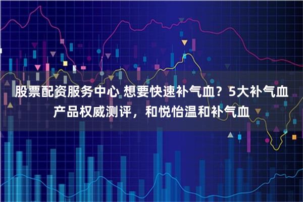 股票配资服务中心 想要快速补气血？5大补气血产品权威测评，和悦怡温和补气血