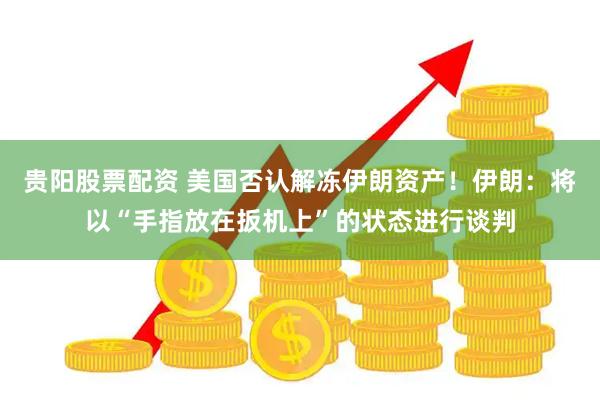 贵阳股票配资 美国否认解冻伊朗资产！伊朗：将以“手指放在扳机上”的状态进行谈判