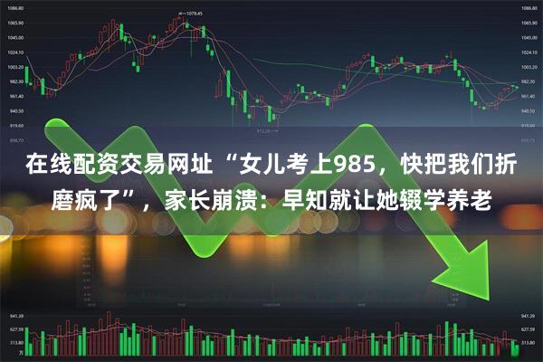 在线配资交易网址 “女儿考上985，快把我们折磨疯了”，家长崩溃：早知就让她辍学养老