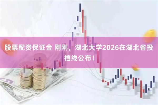 股票配资保证金 刚刚，湖北大学2026在湖北省投档线公布！