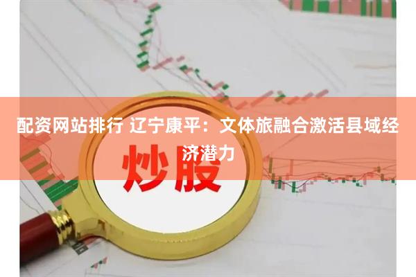 配资网站排行 辽宁康平：文体旅融合激活县域经济潜力